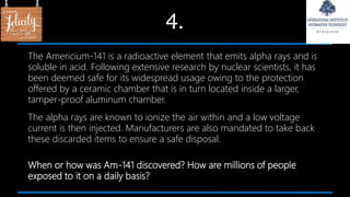 4.
The Americium-141 is a radioactive element that emits alpha rays and is
soluble in acid. Following extensive research by nuclear scientists, it has
been deemed safe for its widespread usage owing to the protection
offered by a ceramic chamber that is in turn located inside a larger,
tamper-proof aluminum chamber.
The alpha rays are known to ionize the air within and a low voltage
current is then injected. Manufacturers are also mandated to take back
these discarded items to ensure a safe disposal.
When or how was Am-141 discovered? How are millions of people
exposed to it on a daily basis?
 