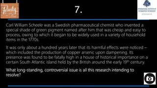 7.
Carl William Scheele was a Swedish pharmaceutical chemist who invented a
special shade of green pigment named after him that was cheap and easy to
process, owing to which it began to be widely used in a variety of household
items in the 1770s.
It was only about a hundred years later that its harmful effects were noticed –
which included the production of copper arsenic upon dampening. Its
presence was found to be fatally high in a house of historical importance on a
certain South Atlantic island held by the British around the early 19th century.
What long-standing, controversial issue is all this research intending to
resolve?
 