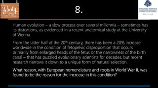 8.
Human evolution – a slow process over several millennia – sometimes has
its distortions, as evidenced in a recent anatomical study at the University
of Vienna.
From the latter half of the 20th century, there has been a 20% increase
worldwide in the condition of fetopelvic disproportion that occurs
primarily from enlarged heads of the fetus or the narrowness of the birth
canal – that has puzzled evolutionary scientists for decades, but recent
research narrows it down to a unique form of natural selection.
What reason, with European nomenclature and roots in World War II, was
found to be the reason for the increase in this condition?
 