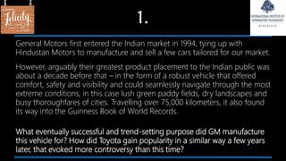 1.
General Motors first entered the Indian market in 1994, tying up with
Hindustan Motors to manufacture and sell a few cars tailored for our market.
However, arguably their greatest product placement to the Indian public was
about a decade before that – in the form of a robust vehicle that offered
comfort, safety and visibility and could seamlessly navigate through the most
extreme conditions, in this case lush green paddy fields, dry landscapes and
busy thoroughfares of cities. Travelling over 75,000 kilometers, it also found
its way into the Guinness Book of World Records.
What eventually successful and trend-setting purpose did GM manufacture
this vehicle for? How did Toyota gain popularity in a similar way a few years
later, that evoked more controversy than this time?
 