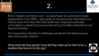 2.
Briton Hadden and Henry Luce – as spearheads of a prominent media
organization in the 1920s – were guilty of not giving due importance to a
historic event from New York that lasted over a day and eventually
culminated in a deserving special prize among the Allies instituted by one
Raymond Orteig.
The organization decided to befittingly remedy this the following year
after much public criticism.
What event did they ignore? How did they make up for their error, a
tradition that lives on to this day?
 