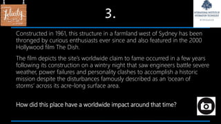 3.
Constructed in 1961, this structure in a farmland west of Sydney has been
thronged by curious enthusiasts ever since and also featured in the 2000
Hollywood film The Dish.
The film depicts the site’s worldwide claim to fame occurred in a few years
following its construction on a wintry night that saw engineers battle severe
weather, power failures and personality clashes to accomplish a historic
mission despite the disturbances famously described as an ‘ocean of
storms’ across its acre-long surface area.
How did this place have a worldwide impact around that time?
 