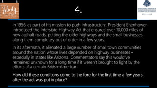 4.
In 1956, as part of his mission to push infrastructure, President Eisenhower
introduced the Interstate Highway Act that ensured over 10,000 miles of
new asphalt roads, putting the older highways and the small businesses
along them completely out of order in a few years.
In its aftermath, it alienated a large number of small town communities
around the nation whose lives depended on highway businesses –
especially in states like Arizona. Commentators say this would’ve
remained unknown for a long time if it weren’t brought to light by the
efforts of a certain British-American.
How did these conditions come to the fore for the first time a few years
after the act was put in place?
 