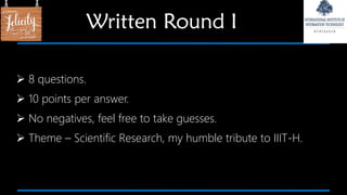  8 questions.
 10 points per answer.
 No negatives, feel free to take guesses.
 Theme – Scientific Research, my humble tribute to IIIT-H.
Written Round I
 