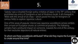 5.
‘Sakoku’ was a closeted foreign policy initiative of Japan in the 19th century that
prohibited any entry of foreigners or exit of illustrious locals. It all changed in
1850s with the arrival of US ships – which paved the way for foreigners of
various fields to explore Japanese culture.
One of the areas of popular interest was Japanese woodblocks whose exhibits
then arrived on European shores as commercial products. The following
samples had a profound impact on someone, towards the end of the century,
for their exclusive depictions of natural entities.
To whom are these woodblocks attributed? What did they inspire the European
to create around that time?
 