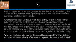 7.
Hedda Hopper was a popular gossip columnist in the LA Times during the
1930s who was alarmed by an upcoming event in her field of interest and
immediately told her boss about it.
What followed was a vindictive witch-hunt as they together wielded their
influence getting the FBI to launch investigations against an alleged
‘Communist’ who was vocal in his support of the Foster Parents’ Plan for War
Children, a food relief organization. The cases launched had their intended
adverse impact a few years later with several major chains refusing to partner
with the man in the dock, although history managed to set the balance right.
Who was this boss, offended by the news Hopper gave him? How did this
witch-hunt have its adverse effect on the subject in the years that followed?
 