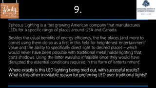 9.
Ephesus Lighting is a fast growing American company that manufactures
LEDs for a specific range of places around USA and Canada.
Besides the usual benefits of energy efficiency, the five places (and more to
come) using them do so as a first in this field for heightened ‘entertainment’
value and the ability to specifically direct light to desired places – which
would never have been possible with traditional metal halide lighting that
casts shadows. Using the latter was also infeasible since they would have
disrupted the essential conditions required in this form of ‘entertainment’.
Where exactly is this LED lighting being tried out, with successful results?
What is this other inevitable reason for preferring LED over traditional lights?
 