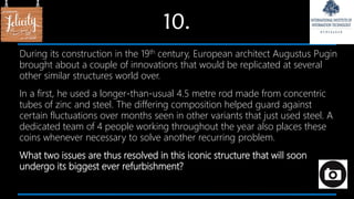10.
During its construction in the 19th century, European architect Augustus Pugin
brought about a couple of innovations that would be replicated at several
other similar structures world over.
In a first, he used a longer-than-usual 4.5 metre rod made from concentric
tubes of zinc and steel. The differing composition helped guard against
certain fluctuations over months seen in other variants that just used steel. A
dedicated team of 4 people working throughout the year also places these
coins whenever necessary to solve another recurring problem.
What two issues are thus resolved in this iconic structure that will soon
undergo its biggest ever refurbishment?
 