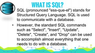 WHAT IS SQL?
• SQL (pronounced "ess-que-el") stands for
Structured Query Language. SQL is used
to communicate with a database.
• However, the standard SQL commands
such as "Select", "Insert", "Update",
"Delete", "Create", and "Drop" can be used
to accomplish almost everything that one
needs to do with a database.
4
 