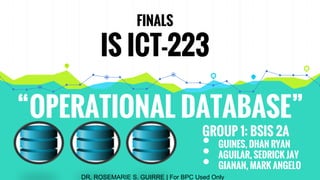 “OPERATIONAL DATABASE”
FINALS
IS ICT-223
GROUP 1: BSIS 2A
• GUINES, DHAN RYAN
• AGUILAR, SEDRICK JAY
• GIANAN, MARK ANGELO
DR. ROSEMARIE S. GUIRRE | For BPC Used Only
 