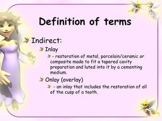 Definition of terms
Indirect:
    Inlay
       - restoration of metal, porcelain/ceramic or
      composite made to fit a tapered cavity
      preparation and luted into it by a cementing
      medium.
    Onlay (overlay)
       - an inlay that includes the restoration of all
      of the cusp of a tooth.
 