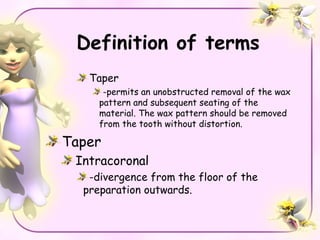 Definition of terms
   Taper
      -permits an unobstructed removal of the wax
     pattern and subsequent seating of the
     material. The wax pattern should be removed
     from the tooth without distortion.

Taper
 Intracoronal
   -divergence from the floor of the
  preparation outwards.
 
