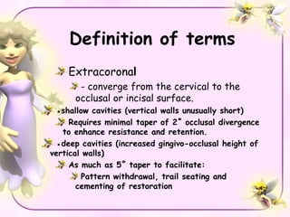 Definition of terms
    Extracoronal
       - converge from the cervical to the
      occlusal or incisal surface.
 ●shallow cavities (vertical walls unusually short)
     Requires minimal taper of 2˚ occlusal divergence
   to enhance resistance and retention.
 ●deep cavities (increased gingivo-occlusal height of
vertical walls)
     As much as 5˚ taper to facilitate:
        Pattern withdrawal, trail seating and
       cementing of restoration
 