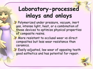 Laboratory-processed
   inlays and onlays
 Polymerized under pressure, vacuum, inert
gas, intense light, heat, or a combination of
these devices to optimize physical properties
of composite resins.
 More resistant to occlusal wear vs direct
composites but less wear resistance than
ceramics.
 Easily adjusted, low wear of opposing teeth
good esthetics and has potential for repair.
 