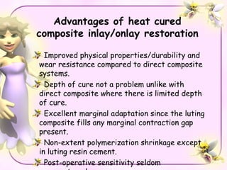 Advantages of heat cured
composite inlay/onlay restoration

  Improved physical properties/durability and
wear resistance compared to direct composite
systems.
  Depth of cure not a problem unlike with
direct composite where there is limited depth
of cure.
  Excellent marginal adaptation since the luting
composite fills any marginal contraction gap
present.
  Non-extent polymerization shrinkage except
in luting resin cement.
  Post-operative sensitivity seldom
 