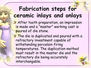 Fabrication steps for
ceramic inlays and onlays
  After tooth preparation, an impression
is made and a “master” working cast is
poured of die stone.
  The die is duplicated and poured with a
refractory investment capable of
withstanding porcelain firing
temperatures. The duplication method
must result in the master die and the
refractory die being accurately
interchangable.
 