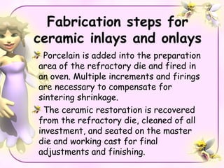 Fabrication steps for
ceramic inlays and onlays
 Porcelain is added into the preparation
area of the refractory die and fired in
an oven. Multiple increments and firings
are necessary to compensate for
sintering shrinkage.
 The ceramic restoration is recovered
from the refractory die, cleaned of all
investment, and seated on the master
die and working cast for final
adjustments and finishing.
 