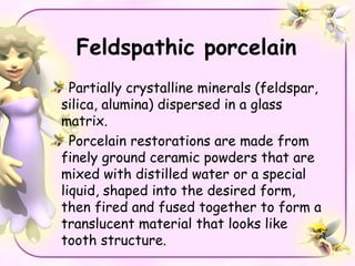 Feldspathic porcelain
  Partially crystalline minerals (feldspar,
silica, alumina) dispersed in a glass
matrix.
  Porcelain restorations are made from
finely ground ceramic powders that are
mixed with distilled water or a special
liquid, shaped into the desired form,
then fired and fused together to form a
translucent material that looks like
tooth structure.
 