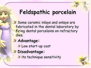 Feldspathic porcelain
 Some ceramic inlays and onlays are
fabricated in the dental laboratory by
firing dental porcelains on refractory
dies.
 Advantage:
   Low start-up cost
 Disadvantage:
   its technique sensitivity
 