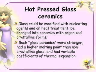 Hot Pressed Glass
        ceramics
 Glass could be modified with nucleating
agents and on heat treatment, be
changed into ceramics with organized
crystalline forms.
 Such “glass ceramics” were stronger,
had a higher melting point than non
crystalline glass, and had variable
coefficients of thermal expansion.
 