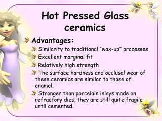 Hot Pressed Glass
      ceramics
Advantages:
 Similarity to traditional “wax-up” processes
 Excellent marginal fit
 Relatively high strength
 The surface hardness and occlusal wear of
these ceramics are similar to those of
enamel.
 Stronger than porcelain inlays made on
refractory dies, they are still quite fragile
until cemented.
 