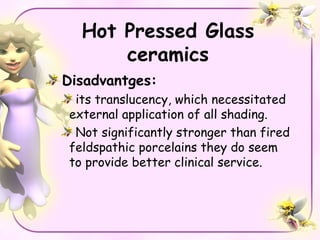 Hot Pressed Glass
      ceramics
Disadvantges:
 its translucency, which necessitated
external application of all shading.
 Not significantly stronger than fired
feldspathic porcelains they do seem
to provide better clinical service.
 