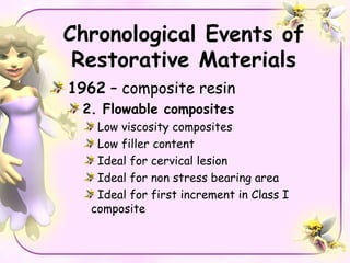 Chronological Events of
 Restorative Materials
1962 – composite resin
 2. Flowable composites
    Low viscosity composites
    Low filler content
    Ideal for cervical lesion
    Ideal for non stress bearing area
    Ideal for first increment in Class I
   composite
 