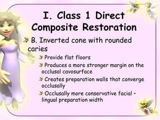 I. Class 1 Direct
 Composite Restoration
 B. Inverted cone with rounded
caries
      Provide flat floors
      Produces a more stronger margin on the
    occlusal cavosurface
      Creates preparation walls that converge
    occlusally
      Occlusally more conservative facial –
    lingual preparation width
 