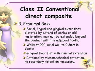 Class II Conventional
  direct composite
B. Proximal Box:
    Facial, lingual and gingival extensions
   dictated by extend of caries or old
   restoration; may not be extended beyond
   the contact with the adjacent tooth.
    Walls at 90˚, axial wall to 0.2mm in
   dentin
    Gingival floor flat with minimal extension
    Retained by micromechanical retention,
   no secondary retention necessary.
 