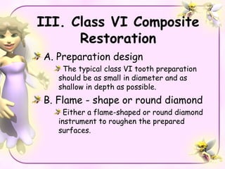 III. Class VI Composite
      Restoration
A. Preparation design
    The typical class VI tooth preparation
   should be as small in diameter and as
   shallow in depth as possible.
B. Flame - shape or round diamond
     Either a flame-shaped or round diamond
   instrument to roughen the prepared
   surfaces.
 