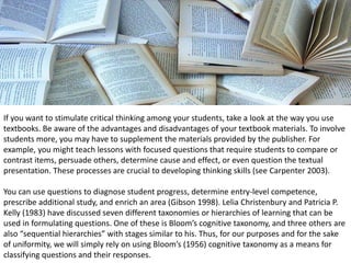 If you want to stimulate critical thinking among your students, take a look at the way you use
textbooks. Be aware of the advantages and disadvantages of your textbook materials. To involve
students more, you may have to supplement the materials provided by the publisher. For
example, you might teach lessons with focused questions that require students to compare or
contrast items, persuade others, determine cause and effect, or even question the textual
presentation. These processes are crucial to developing thinking skills (see Carpenter 2003).
You can use questions to diagnose student progress, determine entry-level competence,
prescribe additional study, and enrich an area (Gibson 1998). Lelia Christenbury and Patricia P.
Kelly (1983) have discussed seven different taxonomies or hierarchies of learning that can be
used in formulating questions. One of these is Bloom’s cognitive taxonomy, and three others are
also “sequential hierarchies” with stages similar to his. Thus, for our purposes and for the sake
of uniformity, we will simply rely on using Bloom’s (1956) cognitive taxonomy as a means for
classifying questions and their responses.
 