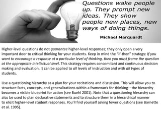 Higher-level questions do not guarantee higher-level responses; they only open a very
important door to critical thinking for your students. Keep in mind the “if-then” strategy: If you
want to encourage a response at a particular level of thinking, then you must frame the question
at the appropriate intellectual level. This strategy requires concomitant and continuous decision
making and evaluation. It can be applied to all levels of instruction and with all types of
students.
Use a questioning hierarchy as a plan for your recitations and discussion. This will allow you to
structure facts, concepts, and generalizations within a framework for thinking—the hierarchy
becomes a visible blueprint for action (see Buehl 2001). Note that a questioning hierarchy can
also be used to plan declarative statements and to structure them in a hierarchical manner
to elicit higher-level student responses. You’ll find yourself asking fewer questions (see Barnette
et al. 1995).
 