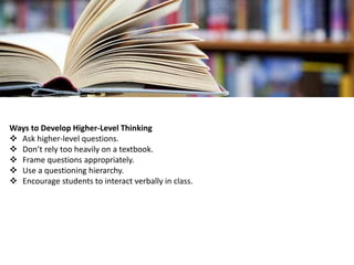 Ways to Develop Higher-Level Thinking
 Ask higher-level questions.
 Don’t rely too heavily on a textbook.
 Frame questions appropriately.
 Use a questioning hierarchy.
 Encourage students to interact verbally in class.
 