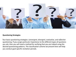 Questioning Strategies
four basic questioning strategies: convergent, divergent, evaluative, and reflective
questioning. If you assign particular importance to the different types of questions
you ask, then you will need a method for verifying that you are indeed using the
desired questioning patterns. The classification scheme we present here will help
you conduct goal-specific recitation periods.
 