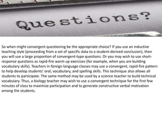 So when might convergent questioning be the appropriate choice? If you use an inductive
teaching style (proceeding from a set of specific data to a student-derived conclusion), then
you will use a large proportion of convergent-type questions. Or you may wish to use short-
response questions as rapid-fire warm up exercises (for example, when you are building
vocabulary skills). Teachers in foreign language classes may use a convergent, rapid-fire pattern
to help develop students’ oral, vocabulary, and spelling skills. This technique also allows all
students to participate. The same method may be used by a science teacher to build technical
vocabulary. Thus, a biology teacher may wish to use a convergent technique for the first few
minutes of class to maximize participation and to generate constructive verbal motivation
among the students.
 