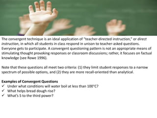 The convergent technique is an ideal application of “teacher-directed instruction,” or direct
instruction, in which all students in class respond in unison to teacher-asked questions.
Everyone gets to participate. A convergent questioning pattern is not an appropriate means of
stimulating thought provoking responses or classroom discussions; rather, it focuses on factual
knowledge (see Rowe 1996).
Note that these questions all meet two criteria: (1) they limit student responses to a narrow
spectrum of possible options, and (2) they are more recall-oriented than analytical.
Examples of Convergent Questions
 Under what conditions will water boil at less than 100°C?
 What helps bread dough rise?
 What’s 5 to the third power?
 