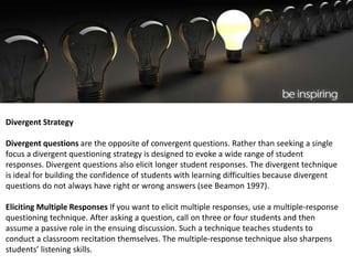Divergent Strategy
Divergent questions are the opposite of convergent questions. Rather than seeking a single
focus a divergent questioning strategy is designed to evoke a wide range of student
responses. Divergent questions also elicit longer student responses. The divergent technique
is ideal for building the confidence of students with learning difficulties because divergent
questions do not always have right or wrong answers (see Beamon 1997).
Eliciting Multiple Responses If you want to elicit multiple responses, use a multiple-response
questioning technique. After asking a question, call on three or four students and then
assume a passive role in the ensuing discussion. Such a technique teaches students to
conduct a classroom recitation themselves. The multiple-response technique also sharpens
students’ listening skills.
 