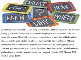 Questioning plays a critical role in teaching. Teachers must be knowledgeable in the process of
framing questions so that they can guide student thought processes in the most skillful and
meaningful manner. This implies that teachers must design questions that will help students
attain the specific goals (that is, objectives or outcomes) of a particular lesson. Although
written questions in textbooks and examinations contribute to the learning process, most
classroom questions are verbal and teacher formulated. Questions can be critical elements for
teachers to use to stimulate student thinking (see Harvey & Goudvis, 2007; Marzano 2007;
Walsh & Sattes, 2005).
 