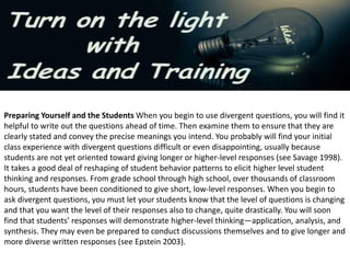 Preparing Yourself and the Students When you begin to use divergent questions, you will find it
helpful to write out the questions ahead of time. Then examine them to ensure that they are
clearly stated and convey the precise meanings you intend. You probably will find your initial
class experience with divergent questions difficult or even disappointing, usually because
students are not yet oriented toward giving longer or higher-level responses (see Savage 1998).
It takes a good deal of reshaping of student behavior patterns to elicit higher level student
thinking and responses. From grade school through high school, over thousands of classroom
hours, students have been conditioned to give short, low-level responses. When you begin to
ask divergent questions, you must let your students know that the level of questions is changing
and that you want the level of their responses also to change, quite drastically. You will soon
find that students’ responses will demonstrate higher-level thinking—application, analysis, and
synthesis. They may even be prepared to conduct discussions themselves and to give longer and
more diverse written responses (see Epstein 2003).
 