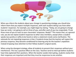 When you inform the students about your change in questioning strategy, you should also
inform them that you expect multiple responses, with each student taking cues from other
students’ responses. For example, you might begin by stating, “Today, we are going to change
how we recite. I am going to call on three of you, and after each of you has responded, I’ll ask
three more of you to react to your classmates’ responses. Ready?” This means that, as a general
rule, you do not repeat student responses to other class members, except when a student
speaks too quickly or softly to be heard or when a statement needs some clarification. The
rationale for not repeating responses is that, if students know that the teacher will repeat the
previous response, they become conditioned to listening only for the teacher’s repetition
instead of paying close attention to their fellow student’s original words.
When using the divergent strategy, allow all students to present their responses without your
interference. This has a positive effect on the class. Teachers tend to interrupt before students
have fully explained their positions. When the teacher avoids interrupting, students realize that
their responses are important and that they must be responsive to one another.
 