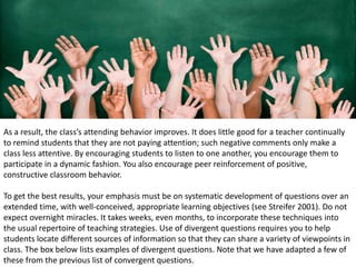 As a result, the class’s attending behavior improves. It does little good for a teacher continually
to remind students that they are not paying attention; such negative comments only make a
class less attentive. By encouraging students to listen to one another, you encourage them to
participate in a dynamic fashion. You also encourage peer reinforcement of positive,
constructive classroom behavior.
To get the best results, your emphasis must be on systematic development of questions over an
extended time, with well-conceived, appropriate learning objectives (see Streifer 2001). Do not
expect overnight miracles. It takes weeks, even months, to incorporate these techniques into
the usual repertoire of teaching strategies. Use of divergent questions requires you to help
students locate different sources of information so that they can share a variety of viewpoints in
class. The box below lists examples of divergent questions. Note that we have adapted a few of
these from the previous list of convergent questions.
 