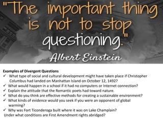 Examples of Divergent Questions
 What type of social and cultural development might have taken place if Christopher
Columbus had landed on Manhattan Island on October 12, 1492?
 What would happen in a school if it had no computers or Internet connection?
 Explain the attitude that the Romantic poets had toward nature.
 What do you think are effective methods for creating a sustainable environment?
 What kinds of evidence would you seek if you were an opponent of global
warming?
 Why was Fort Ticonderoga built where it was on Lake Champlain?
Under what conditions are First Amendment rights abridged?
 