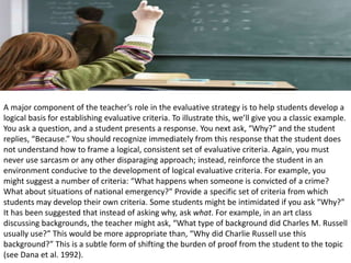 A major component of the teacher’s role in the evaluative strategy is to help students develop a
logical basis for establishing evaluative criteria. To illustrate this, we’ll give you a classic example.
You ask a question, and a student presents a response. You next ask, “Why?” and the student
replies, “Because.” You should recognize immediately from this response that the student does
not understand how to frame a logical, consistent set of evaluative criteria. Again, you must
never use sarcasm or any other disparaging approach; instead, reinforce the student in an
environment conducive to the development of logical evaluative criteria. For example, you
might suggest a number of criteria: “What happens when someone is convicted of a crime?
What about situations of national emergency?” Provide a specific set of criteria from which
students may develop their own criteria. Some students might be intimidated if you ask “Why?”
It has been suggested that instead of asking why, ask what. For example, in an art class
discussing backgrounds, the teacher might ask, “What type of background did Charles M. Russell
usually use?” This would be more appropriate than, “Why did Charlie Russell use this
background?” This is a subtle form of shifting the burden of proof from the student to the topic
(see Dana et al. 1992).
 