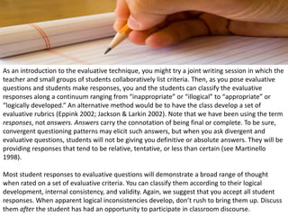 As an introduction to the evaluative technique, you might try a joint writing session in which the
teacher and small groups of students collaboratively list criteria. Then, as you pose evaluative
questions and students make responses, you and the students can classify the evaluative
responses along a continuum ranging from “inappropriate” or “illogical” to “appropriate” or
“logically developed.” An alternative method would be to have the class develop a set of
evaluative rubrics (Eppink 2002; Jackson & Larkin 2002). Note that we have been using the term
responses, not answers. Answers carry the connotation of being final or complete. To be sure,
convergent questioning patterns may elicit such answers, but when you ask divergent and
evaluative questions, students will not be giving you definitive or absolute answers. They will be
providing responses that tend to be relative, tentative, or less than certain (see Martinello
1998).
Most student responses to evaluative questions will demonstrate a broad range of thought
when rated on a set of evaluative criteria. You can classify them according to their logical
development, internal consistency, and validity. Again, we suggest that you accept all student
responses. When apparent logical inconsistencies develop, don’t rush to bring them up. Discuss
them after the student has had an opportunity to participate in classroom discourse.
 