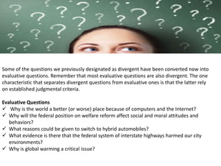 Some of the questions we previously designated as divergent have been converted now into
evaluative questions. Remember that most evaluative questions are also divergent. The one
characteristic that separates divergent questions from evaluative ones is that the latter rely
on established judgmental criteria.
Evaluative Questions
 Why is the world a better (or worse) place because of computers and the Internet?
 Why will the federal position on welfare reform affect social and moral attitudes and
behaviors?
 What reasons could be given to switch to hybrid automobiles?
 What evidence is there that the federal system of interstate highways harmed our city
environments?
 Why is global warming a critical issue?
 