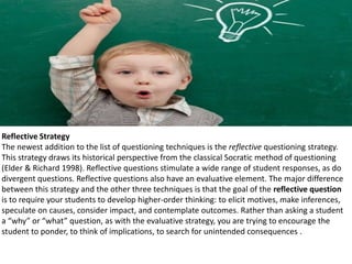 Reflective Strategy
The newest addition to the list of questioning techniques is the reflective questioning strategy.
This strategy draws its historical perspective from the classical Socratic method of questioning
(Elder & Richard 1998). Reflective questions stimulate a wide range of student responses, as do
divergent questions. Reflective questions also have an evaluative element. The major difference
between this strategy and the other three techniques is that the goal of the reflective question
is to require your students to develop higher-order thinking: to elicit motives, make inferences,
speculate on causes, consider impact, and contemplate outcomes. Rather than asking a student
a “why” or “what” question, as with the evaluative strategy, you are trying to encourage the
student to ponder, to think of implications, to search for unintended consequences .
 