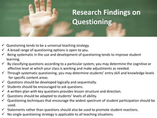  Questioning tends to be a universal teaching strategy.
 A broad range of questioning options is open to you.
 Being systematic in the use and development of questioning tends to improve student
learning.
 By classifying questions according to a particular system, you may determine the cognitive or
affective level at which your class is working and make adjustments as needed.
 Through systematic questioning, you may determine students’ entry skill and knowledge levels
for specific content areas.
 Questions should be developed logically and sequentially.
 Students should be encouraged to ask questions.
 A written plan with key questions provides lesson structure and direction.
 Questions should be adapted to students’ levels of ability.
 Questioning techniques that encourage the widest spectrum of student participation should be
used.
 Statements rather than questions should also be used to promote student reactions.
 No single questioning strategy is applicable to all teaching situations.
Research Findings on
Questioning
 