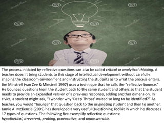 The process initiated by reflective questions can also be called critical or analytical thinking. A
teacher doesn’t bring students to this stage of intellectual development without carefully
shaping the classroom environment and instructing the students as to what the process entails.
Jim Minstrell (van Zee & Minstrell 1997) uses a technique that he calls the “reflective bounce.”
He bounces questions from the student back to the same student and others so that the student
needs to provide an expanded version of a previous response, adding another dimension. In
civics, a student might ask, “I wonder why ‘Deep Throat’ waited so long to be identified?” As
teacher, you would “bounce” that question back to the originating student and then to another.
Jamie A. McKenzie (2005) has developed a very useful Questioning Toolkit in which he discusses
17 types of questions. The following five exemplify reflective questions:
hypothetical, irreverent, probing, provocative, and unanswerable.
 