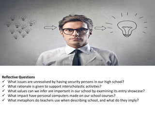 Reflective Questions
 What issues are unresolved by having security persons in our high school?
 What rationale is given to support interscholastic activities?
 What values can we infer are important in our school by examining its entry showcase?
 What impact have personal computers made on our school courses?
 What metaphors do teachers use when describing school, and what do they imply?
 