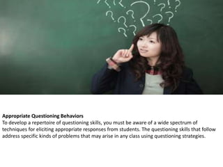 Appropriate Questioning Behaviors
To develop a repertoire of questioning skills, you must be aware of a wide spectrum of
techniques for eliciting appropriate responses from students. The questioning skills that follow
address specific kinds of problems that may arise in any class using questioning strategies.
 